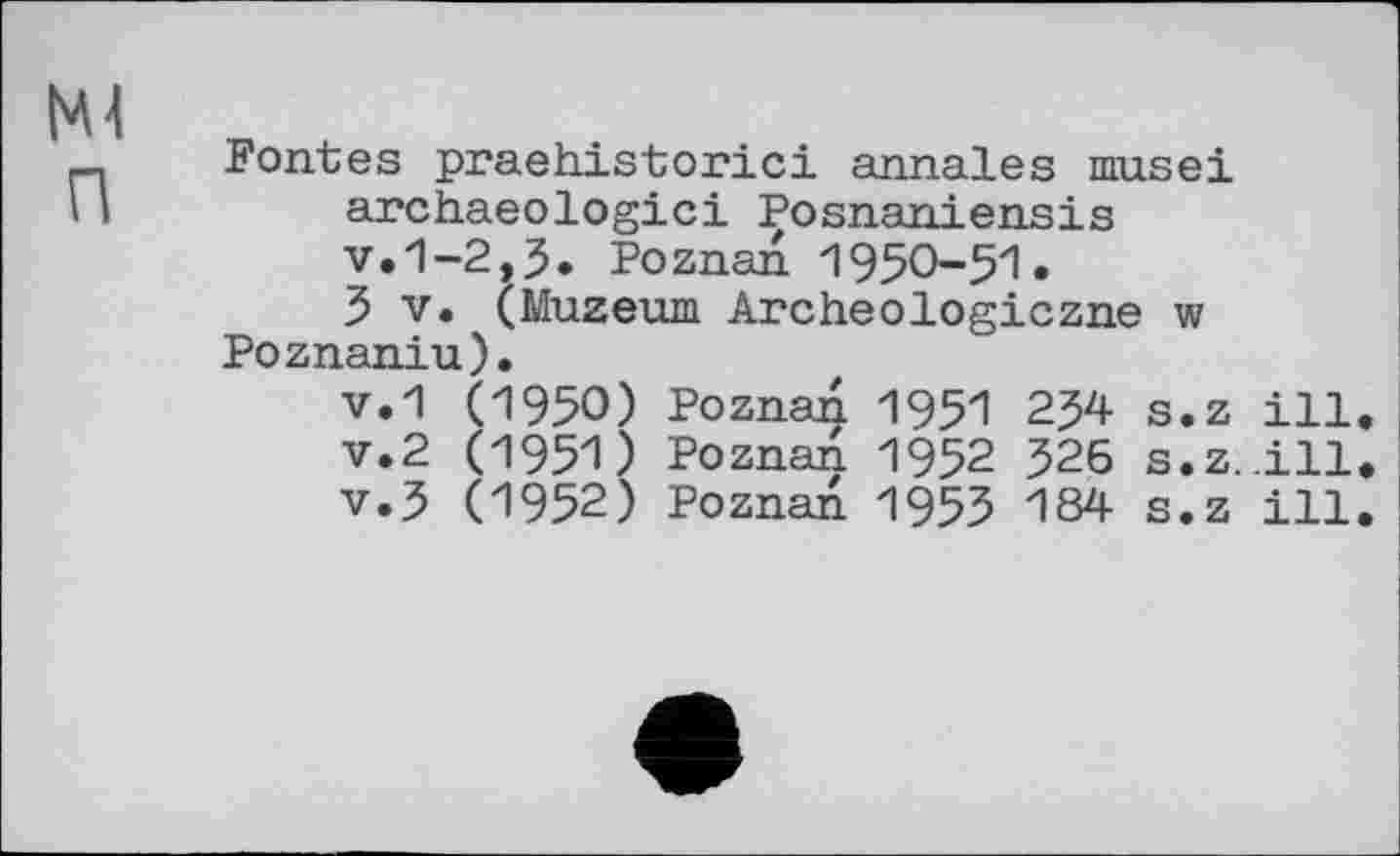 ﻿Fontes praehistorici annales musei archaeologici Posnaniensis v.1-2,3. Poznan 1950-51.
3 V. (Muzeum Archeologiczne w Poznaniu).
v.1 (1950) Poznan 1951 234 s.z ill v.2 (1951) Poznan 1952 326 s.z..ill v.3 (1952) Poznan 1955 184 s.z ill